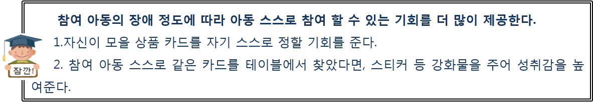 참여 아동의 장애 정도에 따라 아동 스스로 참여 할 수 있는 기회를 더 많이 제공한다. 1.자신이 모을 상품 카드를 자기 스스로 정할 기회를 준다.  2. 참여 아동 스스로 같은 카드를 테이블에서 찾았다면, 스티커 등 강화물을 주어 성취감을 높여준다.